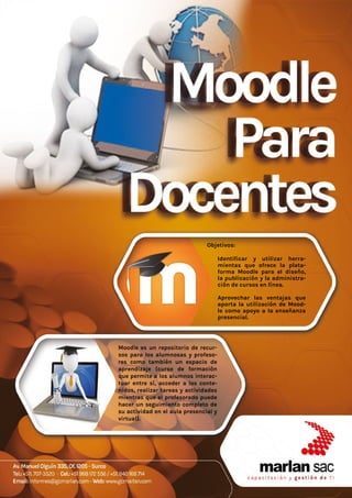 Objetivos:
•	 Identificar y utilizar herra-
mientas que ofrece la plata-
forma Moodle para el diseño,
la publicación y la administra-
ción de cursos en línea.
•	
•	 Aprovechar las ventajas que
aporta la utilización de Mood-
le como apoyo a la enseñanza
presencial.
Moodle es un repositorio de recur-
sos para los alumnosas y profeso-
res como también un espacio de
aprendizaje (curso de formación
que permite a los alumnos interac-
tuar entre sí, acceder a los conte-
nidos, realizar tareas y actividades
mientras que el profesorado puede
hacer un seguimiento completo de
su actividad en el aula presencial y
virtual).
 