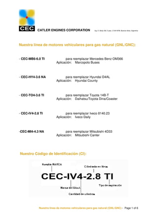 CATLER ENGINES CORPORATION                  Ing. E. Butty 240, 5 piso, C1001AFB, Buenos Aires, Argentina




Nuestra línea de motores vehiculares para gas natural (GNL/GNC):


- CEC-MB6-6.0 TI                para reemplazar Mercedes Benz OM366
                          Aplicación: Marcopolo Buses



- CEC-HY4-3.6 NA                para reemplazar Hyundai D4AL
                          Aplicación: Hyundai County



- CEC-TO4-3.6 TI                para reemplazar Toyota 14B-T
                          Aplicación: Daihatsu/Toyota Dina/Coaster



- CEC-IV4-2.8 TI                para reemplazar Iveco 8140.23
                          Aplicación: Iveco Daily



-CEC-MI4-4.3 NA                 para reemplazar Mitsubishi 4D33
                          Aplicación: Mitsubishi Canter




Nuestro Código de Identificación (CI):




             Nuestra línea de motores vehiculares para gas natural (GNL/GNC) - Page 1 of 6
 
