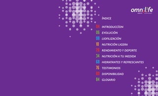04
06
08
10
26
34
68
76
80
84
INTRODUCCÍON
EVOLUCIÓN
LIOFILIZACIÓN
NUTRICIÓN LIGERA
RENDIMIENTO Y DEPORTE
NUTRICIÓN A TU MEDIDA
HIDRATANTES Y REFRESCANTES
TESTIMONIOS
DISPONIBILIDAD
GLOSARIO
ÍNDICE
 