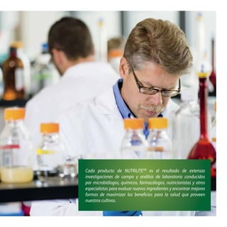 Cada producto de NUTRILITETM
es el resultado de extensas
investigaciones de campo y análisis de laboratorio conducidos
por microbiólogos, químicos, farmacólogos, nutricionistas y otros
especialistas para evaluar nuevos ingredientes y encontrar mejores
formas de maximizar los beneficios para la salud que proveen
nuestros cultivos.
 