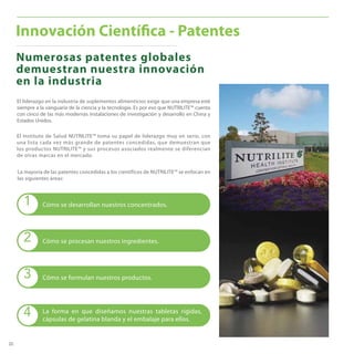 20
Numerosas patentes globales
demuestran nuestra innovación
en la industria
Innovación Científica - Patentes
El liderazgo en la industria de suplementos alimenticios exige que una empresa esté
siempre a la vanguaria de la ciencia y la tecnología. Es por eso que NUTRILITE™ cuenta
con cinco de las más modernas instalaciones de investigación y desarrollo en China y
Estados Unidos.
El Instituto de Salud NUTRILITE™ toma su papel de liderazgo muy en serio, con
una lista cada vez más grande de patentes concedidas, que demuestran que
los productos NUTRILITE™ y sus procesos asociados realmente se diferencian
de otras marcas en el mercado.
La mayoría de las patentes concedidas a los científicos de NUTRILITE™ se enfocan en
las siguientes áreas:
4 La forma en que diseñamos nuestras tabletas rígidas,
cápsulas de gelatina blanda y el embalaje para ellos.
3 Cómo se formulan nuestros productos.
2 Cómo se procesan nuestros ingredientes.
1 Cómo se desarrollan nuestros concentrados.
 
