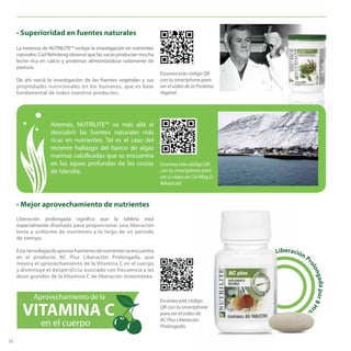 FPO
Escanea este código QR
con tu smartphone para
ver el video de la Proteína
Vegetal.
22
• Superioridad en fuentes naturales
La herencia de NUTRILITE™ incluye la investigación en nutrientes
naturales. Carl Rehnborg observó que las vacas producían mucha
leche rica en calcio y proteínas alimentándose solamente de
pastura.
De ahí nació la investigación de las fuentes vegetales y sus
propiedades nutricionales en los humanos, que es base
fundamental de todos nuestros productos.
• Mejor aprovechamiento de nutrientes
Liberación prolongada significa que la tableta está
especialmente diseñada para proporcionar una liberación
lenta y uniforme de nutrientes a lo largo de un período
de tiempo.
Esta tecnologíadeaprovechamientodenutrientesseencuentra
en el producto AC Plus Liberación Prolongada, que
mejora el aprovechamiento de la Vitamina C en el cuerpo
y disminuye el desperdicio asociado con frecuencia a las
dosis grandes de la Vitamina C de liberación instantánea.
Además, NUTRILITE™ va más allá al
descubrir las fuentes naturales más
ricas en nutrientes. Tal es el caso del
reciente hallazgo del banco de algas
marinas calcificadas que se encuentra
en las aguas profundas de las costas
de Islandia.
LiberaciónPr
olongadapor8Hrs.
Libera
rs.
Aprovechamiento de la
VITAMINA C
en el cuerpo
Escanea este código
QR con tu smartphone
para ver el video de
AC Plus Liberación
Prolongada.
Escanea este código QR
con tu smartphone para
ver el video de Cal Mag D
Advanced.
 