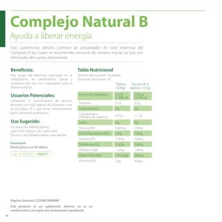 36
Beneficios:
Usuarios Potenciales:
Complejo Natural B
De una a dos tabletas diarias,
para niños mayores de cuatro años.
De una a tres tabletas diarias, para adultos.
Uso Sugerido:
Este grupo de Vitaminas participan en el
metabolismo de carbohidratos, grasas y
proteínas, por eso son importantes para la
buena nutrición.
Este suplemento dietario contiene las propiedades de siete Vitaminas del
Complejo B las cuales se recomienda consumir de manera regular ya que son
eliminadas del cuerpo diariamente.
Fumadores o consumidores de alcohol.
Personas con baja ingesta de alimentos ricos
en Complejo B o que tome medicamentos,
particularmente antibióticos.
Presentación
Botella plástica con 90 tabletas
Ayuda a liberar energía
No. de Artículo / 106671
Tabla Nutricional
Contenido Energético 7,87kj
(1,88kcal)
23,61kj
(5,64kcal)
Proteínas 0,1g 0,3g
Grasas (lípidos) 0g 0g
Carbohidratos
(hidratos de carbono) 0,37g 1,11g
Sodio 0g 0g
Niacina (B3) 6,66mg 20mg
Ácido Pantoténico (B5) 5mg 15mg
Tiamina (B1) 1,2mg 3,6mg
Riboflavina (B2) 1,2mg 3,6mg
Piridoxina (B6) 1,2mg 3,6mg
Ácido Fólico (B9) 133,33μg 400μg
Vitamina B12 2μg 6,0μg
Tamaño de la porción: 3 tabletas
Porciones por envase: 30
Tableta
(0,49g)
Porción de 3
tabletas (1,47g)
Este producto es un suplemento dietario, no es un
medicamento y no suple una alimentación equilibrada.
Registro Sanitario: SD2008-0000848
 
