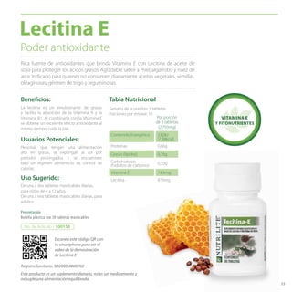 53
Poder antioxidante
Beneficios:
De una a dos tabletas masticables diarias,
para niños de 4 a 12 años.
De una a tres tabletas masticables diarias, para
adultos.
Uso Sugerido:
Usuarios Potenciales:
Personas que tengan una alimentación
alta en grasas, se expongan al sol por
períodos prolongados y se encuentren
bajo un régimen alimenticio de control de
calorías.
La lecitina es un emulsionante de grasas
y facilita la absorción de la Vitamina A y la
Vitamina B1. Al combinarla con la Vitamina E
se obtiene un excelente efecto antioxidante al
mismo tiempo cuida la piel.
Rica fuente de antioxidantes que brinda Vitamina E con Lecitina de aceite de
soya para proteger los ácidos grasos. Agradable sabor a miel, algarrobo y nuez de
arce. Indicado para quienes no consumen diariamente aceites vegetales, semillas,
oleaginosas, gérmen de trigo y leguminosas.
Lecitina E
Presentación
Botella plástica con 30 tabletas masticables
No. de Artículo / 100150
Tabla Nutricional
Contenido Energético 33,0kJ
(7,88kcal)
Proteínas 0,66g
Grasas (lípidos) 0,36g
Carbohidratos
(hidratos de carbono) 0,50g
Vitamina E 74,4mg
Lecitina 870mg
Tamaño de la porción: 3 tabletas
Porciones por envase: 10
Por porción
de 3 tabletas
(2,793mg)
VITAMINA E
Y FITONUTRIENTES
Escanea este código QR con
tu smartphone para ver el
video de la demostración
de Lecitina E
Registro Sanitario: SD2008-0000760
Este producto es un suplemento dietario, no es un medicamento y
no suple una alimentación equilibrada.
 