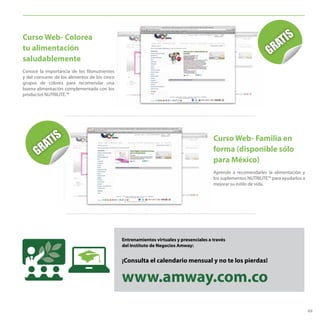 69
Curso Web- Familia en
forma (disponible sólo
para México)
Aprende a recomendarles la alimentación y
los suplementos NUTRILITE™ para ayudarlos a
mejorar su estilo de vida.
Entrenamientos virtuales y presenciales a través
del Instituto de Negocios Amway:
¡Consulta el calendario mensual y no te los pierdas!
www.amway.com.co
Curso Web- Colorea
tu alimentación
saludablemente
Conoce la importancia de los fitonutrientes
y del consumo de los alimentos de los cinco
grupos de colores para recomendar una
buena alimentación complementada con los
productos NUTRILITE.™
 