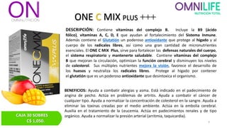 ONE C MIX PLUS +++
DESCRIPCIÓN: Contiene vitaminas del complejo B. Incluye la B9 (ácido
fólico), vitaminas A, C, D, E que ayudan al fortalecimiento del Sistema Inmune.
Además contiene el Glutatión un poderoso antioxidante que protege al hígado y al
cuerpo de los radicales libres, así como una gran cantidad de micronutrientes
esenciales. El ONE C MIX Plus, sirve para fortalecer las defensas naturales del cuerpo,
el sistema respiratorio y mantenerte saludable. Contiene vitaminas del complejo
B que mejoran la circulación, optimizan la función cerebral y disminuyen los niveles
de colesterol. Sus múltiples nutrientes mejora la visión, favorece el desarrollo de
los huesos y neutraliza los radicales libres. Protege al hígado por contener
el glutatión que es un poderoso antioxidante que desintoxica el organismo.
BENEFICIOS: Ayuda a combatir alergias y asma. Está indicado en el padecimiento de
angina de pecho. Actúa en problemas de artritis. Ayuda a combatir el cáncer de
cualquier tipo. Ayuda a normalizar la concentración de colesterol en la sangre. Ayuda a
eliminar las toxinas creadas por el medio ambiente. Actúa en la embolia cerebral.
Auxilia en el tratamiento de la Leucemia. Actúa en padecimientos renales y de tipo
orgánico. Ayuda a normalizar la presión arterial (arritmia, taquicardia).
CAJA 30 SOBRES
C$ 1,050. 9
 