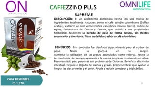 CAFFEZZINO PLUS
SUPREME
DESCRIPCIÓN: Es un suplemento alimenticio hecho con una mezcla de
ingredientes totalmente naturales como el café soluble colombiano (Coffea
arabica), extracto de café verde (Coffea canephora robusta Pierre), Inulina de
Agave, Policotinato de Cromo y Estevia, que debido a sus propiedades
herbolarias favorecen la pérdida de peso de forma natural, sin efectos
secundarios y sin rebote. Tiene un delicioso sabor a café colombiano
BENEFICIOS: Este producto fue diseñado especialmente para el control de
peso. Nivela la glucosa en la sangre.
Aumenta la utilización de las grasas acumuladas como reserva. Activa la
termogénesis del cuerpo, ayudando a la quema de grasas y reducción de tallas.
Recomendado para personas con problemas de Diabetes. Beneficia al tránsito
intestinal. Depura el Hígado de toxinas y grasas. Contiene fibras que ayudan a
limpiar las vías urinarias y el colon. Ayuda a reducir colesterol y triglicéridos.
CAJA 30 SOBRES
C$ 1,370. 11
 