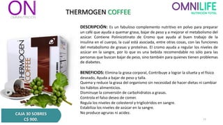 THERMOGEN COFFEE
DESCRIPCIÓN: Es un fabuloso complemento nutritivo en polvo para preparar
un café que ayuda a quemar grasa, bajar de peso y a mejorar el metabolismo del
azúcar. Contiene Polinicotinato de Cromo que ayuda al buen trabajo de la
insulina en el cuerpo, la cual está asociada, entre otras cosas, con las funciones
del metabolismo de grasas y proteínas. El cromo ayuda a regular los niveles de
azúcar en la sangre, por lo que es una bebida recomendable no sólo para las
personas que buscan bajar de peso, sino también para quienes tienen problemas
de diabetes.
BENEFICIOS: Elimina la grasa corporal, Contribuye a lograr la silueta y el físico
deseado, Ayuda a bajar de peso y talla.
Quema y reduce la grasa del organismo sin necesidad de hacer dietas ni cambiar
los hábitos alimenticios.
Disminuye la conversión de carbohidratos a grasas.
Controla el falso deseo de comer.
Regula los niveles de colesterol y triglicéridos en sangre.
Estabiliza los niveles de azúcar en la sangre.
No produce agruras ni acidez.
CAJA 30 SOBRES
C$ 900. 12
 