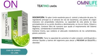TEATINO LIMÓN
DESCRIPCIÓN: Té sabor Limón excelente para el control y reducción de peso. Su
ingrediente principal es el extracto de raíz de Cocolmeca, una planta de origen
mexicano con propiedades reductoras. La capacidad de esta planta se basa
principalmente en su acción diurética y desintoxicante, es rica en Calcio, Potasio y
Magnesio. Contiene fibra de manzana que ayuda al mejoramiento del Sistema
Digestivo, combatiendo el estreñimiento.
Contiene Cromo, que colabora al adecuado metabolismo de los carbohidratos,
grasas y azúcares.
BENEFICIOS: Tiene la capacidad de aumentar el sudor corporal, contribuyendo a
eliminar líquidos y toxinas del organismo para atacar y PREVENIR LA CELULITIS y
obesidad.
CAJA 30 SOBRES
C$ 1,365. 13
 