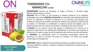 THERMOGEN TEA
MARACUYÁ SUPREME
CAJA 30 SOBRES
C$ 1,985.
DESCRIPCIÓN: Extracto de Alcachofa, Té negro, L-Tirosina, L- Carnitina, Algas
Marinas, Menta, Romero, Cromo.
Alcachofa: Rica en fibra, lo cual favorece la limpieza intestinal. Se le atribuyen
propiedades que actúan CONTRA LA CELULITIS y en beneficio del embellecimiento de
la piel. Su contenido en Potasio la convierte en un alimento muy diurético que
combate la retención de líquidos y previene los edemas que propician la aparición de
la celulitis. La Alcachofa es considerada la medicina natural del hígado, pues lo
desintoxica para que este mejore sus funciones metabólicas de manera natural.
L-Tirosina: Es un supresor natural del apetito, la deficiencia de L-Tirosina en el
organismo repercute en una lentitud del metabolismo, lo que hace que las grasas se
almacenen en nuestro cuerpo, de ahí la importancia del consumo de este aminoácido.
L- Carnitina: Es considerado como el aminoácido quema-grasa natural por
excelencia. Su labor es convertir las grasas en energía y así evitar que queden
almacenadas en el organismo.
BENEFICIOS: Regula el Sistema Hormonal descontrolado por problemas de Tiroides.
Previene problemas cardíacos. Fortalece el Sistema Cardiovascular. Excelente para el
control de peso.
14
 