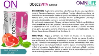 DOLCEVITA SUPREME
DESCRIPCIÓN: Suplemento alimenticio sabor Toronja. Gracias a sus ingredientes
como la Gymnema Sylvestre y su contenido de Fructosa y Estevia contribuye de
forma natural a mantener los niveles de glucosa en la sangre. Por su contenido de
fibra de avena, fibra de manzana y salvado de arroz puede generar una mayor
sensación de saciedad y promueve un mejor tránsito intestinal.
En sus ingredientes destacan: Fibra de manzana, Lactitol, Polidextrosa, Dióxido de
Silicio. GIMNENA SILVESTRE, poderosa hierba que se utiliza en Japón, para reducir
la dependencia de los DIABÉTICOS a la INSULINA SINTÉTICA. Salvados de avena,
arroz, goma guar, goma xantana. Vitaminas y Minerales Micelizados como Ácido
Cítrico, Calcio, Cromo, Maltodextrina, Aceslfame K.
BENEFICIOS: Regula y controla los niveles de Glucosa en la sangre. Es
especialmente para diabéticos e hiperglucémicos. Regula los niveles de azúcar
que recibimos de los alimentos, absorbiendo lo necesario y eliminando el exceso.
Ayuda a controlar la ansiedad por los alimentos dulces. Permite reducir en forma
natural la grasa residual acumulada en nuestros tejidos ayudándonos también a
reducir el sobrepeso. Ayuda al páncreas a producir insulina en calidad y cantidad
adecuada. El Cromo ayuda a regular la presión arterial, evitar el endurecimiento
de las arterias y potenciar la acción de la insulina.
CAJA 30 SOBRES
C$ 1,355. 15
 