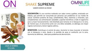 SHAKE SUPREME
DESCRIPCIÓN: Es una nutritiva malteada con sabor crema y galleta, endulzada con
Estevia, que permite ser consumida por personas con problemas en sus niveles de
azúcar. Contiene proteína de Soya, carbohidratos, fibra, vitaminas y minerales, que
complementan una alimentación saludable y aportan beneficios a todo el organismo
para su buen funcionamiento. Está diseñada para tomarse en el desayuno o la cena,
de manera que, al consumirse junto con una dieta saludable, se obtenga una mayor
ingesta nutricional y menor ingesta calórica..
BENEFICIOS: Contribuye al control de peso. Aumenta la masa muscular al tomarla
con el desayuno o cena. Ayuda a la perdida de peso al sustituirlo con la cena.
Aumenta las defensas, ideal para problemas de desnutrición.
SABOR COOKIES & CREAM
CAJA 12 SOBRES
C$ 1,545. 16
 