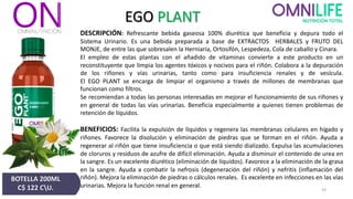 EGO PLANT
DESCRIPCIÓN: Refrescante bebida gaseosa 100% diurética que beneficia y depura todo el
Sistema Urinario. Es una bebida preparada a base de EXTRACTOS HERBALES y FRUTO DEL
MONJE, de entre las que sobresalen la Herniaria, Ortosifón, Lespedeza, Cola de caballo y Cinara.
El empleo de estas plantas con el añadido de vitaminas convierte a este producto en un
reconstituyente que limpia los agentes tóxicos y nocivos para el riñón. Colabora a la depuración
de los riñones y vías urinarias, tanto como para insuficiencia renales y de vesícula.
El EGO PLANT se encarga de limpiar el organismo a través de millones de membranas que
funcionan como filtros.
Se recomiendan a todas las personas interesadas en mejorar el funcionamiento de sus riñones y
en general de todas las vías urinarias. Beneficia especialmente a quienes tienen problemas de
retención de líquidos.
BENEFICIOS: Facilita la expulsión de líquidos y regenera las membranas celulares en hígado y
riñones. Favorece la disolución y eliminación de piedras que se forman en el riñón. Ayuda a
regenerar al riñón que tiene insuficiencia o que está siendo dializado. Expulsa las acumulaciones
de cloruros y residuos de azufre de difícil eliminación. Ayuda a disminuir el contenido de urea en
la sangre. Es un excelente diurético (eliminación de líquidos). Favorece a la eliminación de la grasa
en la sangre. Ayuda a combatir la nefrosis (degeneración del riñón) y nefritis (inflamación del
riñón). Mejora la eliminación de piedras o cálculos renales. Es excelente en infecciones en las vías
urinarias. Mejora la función renal en general.
BOTELLA 200ML
C$ 122 CU. 19
 