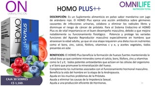 HOMO PLUS++
DESCRIPCIÓN: Es un Suplemento alimenticio en polvo sabor mandarina con jugo
de arándano rojo. El HOMO Plus ejerce una acción antibiótica sobre gérmenes
causantes de infecciones urinarias, colabora a eliminar los radicales libres y
disminuye el riesgo de cáncer de próstata. Para el Sistema Endocrino el HOMO
Plus es de vital importancia en el buen desempeño masculino, debido a que mejora
notablemente su funcionamiento fisiológico. Potencia y protege las variadas
funciones del Aparato Reproductor masculino especialmente en hombres que
atraviesan la edad adulta, ya que en esa etapa requieren una dieta rica en nutrientes
como el boro, zinc, calcio, fósforo, vitaminas c y e, y aceites vegetales, todos
presentes en este
BENEFICIOS: El HOMO Plus beneficia la formación de huesos fuertes manteniendo la
salud ósea ya que contiene minerales como el calcio, boro, fósforo, zinc y vitaminas
como la C y E; todos potentes antioxidantes que actúan en las células del organismo
y el boro que promueve la mineralización del hueso.
Complementa los nutrientes asociados con el funcionamiento hormonal masculino.
Beneficia la vida del hombre en la etapa de la Andropausia.
Ayuda en los muchos problemas de la Próstata.
Ayuda a eliminar las causas de la Impotencia Sexual.
Ayuda a una producción eficiente de Hormonas. 21
CAJA 30 SOBRES
C$ 1,160.
 
