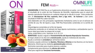 FEM PLUS++
DESCRIPCIÓN: El FEM Plus es un Suplemento alimenticio en polvo con sabor durazno Es
el resultado de la unión de tres Productos de Omnilife, importantes para la salud del
aparato reproductor femenino en cualquier etapa de la vida de la mujer. Estos productos
son: El Omniwoman 40 Plus supreme, Fem y Ego mint. Se fusionan y dan como
resultado El FEM Plus sabor durazno.
Está elaborado con tres principales ingredientes herbolarios como lo son el extracto de
semilla de uva, flor de lúpulo y soya. FEM Plus.Flavonoides contenidos en la semilla de
uva,
Fitoestrógenos contenidos en la flor de lúpulos
Isoflavonas contenido en el extracto de Soya Aporta nutrimentos y antioxidantes que lo
hacen ideal para todas las etapas de la mujer.
Calcio, ácido fólico y zinc. Vtaminas A, E, K, C, D
BENEFICIOS: Ayuda a regular el funcionamiento del Aparato Reproductor Femenino.
El mejor aliado en los días de la menstruación, ayuda en molestias de esos días.
Ayuda a controlar la ansiedad por alimentos dulces
Previene y ayuda a eliminar los Quistes, Fibromas y Miomas en los Ovarios y en los Senos
Mamarios. Disminuye las molestias premenstruales (cólicos).
Nutrientes esenciales para mujeres jóvenes y adultas.
Complemento para disminuir los efectos del estrés.
Ideal para regularizar funciones hormonales. 22
CAJA 30 SOBRES
C$ 1,160.
 