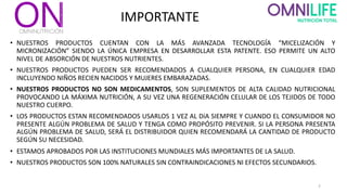 IMPORTANTE
• NUESTROS PRODUCTOS CUENTAN CON LA MÁS AVANZADA TECNOLOGÍA “MICELIZACIÓN Y
MICRONIZACIÓN” SIENDO LA ÚNICA EMPRESA EN DESARROLLAR ESTA PATENTE. ESO PERMITE UN ALTO
NIVEL DE ABSORCIÓN DE NUESTROS NUTRIENTES.
• NUESTROS PRODUCTOS PUEDEN SER RECOMENDADOS A CUALQUIER PERSONA, EN CUALQUIER EDAD
INCLUYENDO NIÑOS RECIEN NACIDOS Y MUJERES EMBARAZADAS.
• NUESTROS PRODUCTOS NO SON MEDICAMENTOS, SON SUPLEMENTOS DE ALTA CALIDAD NUTRICIONAL
PROVOCANDO LA MÁXIMA NUTRICIÓN, A SU VEZ UNA REGENERACIÓN CELULAR DE LOS TEJIDOS DE TODO
NUESTRO CUERPO.
• LOS PRODUCTOS ESTAN RECOMENDADOS USARLOS 1 VEZ AL DíA SIEMPRE Y CUANDO EL CONSUMIDOR NO
PRESENTE ALGÚN PROBLEMA DE SALUD Y TENGA COMO PROPÓSITO PREVENIR. SI LA PERSONA PRESENTA
ALGÚN PROBLEMA DE SALUD, SERÁ EL DISTRIBUIDOR QUIEN RECOMENDARÁ LA CANTIDAD DE PRODUCTO
SEGÚN SU NECESIDAD.
• ESTAMOS APROBADOS POR LAS INSTITUCIONES MUNDIALES MÁS IMPORTANTES DE LA SALUD.
• NUESTROS PRODUCTOS SON 100% NATURALES SIN CONTRAINDICACIONES NI EFECTOS SECUNDARIOS.
2
 
