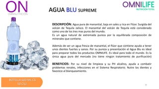 AGUA BLU SUPREME
DESCRIPCIÓN: Agua pura de manantial, baja en sales y rica en Flúor. Surgida del
volcán de Tequila Jalisco. El manantial del volcán de Tequila está considerado
como uno de los tres mas puros del mundo.
Es un agua natural de extremada pureza por la equilibrada composición de
minerales que contiene.
Además de ser un agua fresca de manantial, el flúor que contiene ayuda a tener
unos dientes fuertes y sanos. Por su pureza y presentación el Agua Blu es ideal
para preparar todos los productos OMNILIFE. Es ideal para todo el mundo. Es la
única agua pura del mercado (no tiene ningún tratamiento de purificación)
BENEFICIOS: Por su nivel de limpieza y su PH alcalino, ayuda a combatir
problemas renales, infecciones en el Sistema Respiratorio. Nutre los dientes y
favorece al blanqueamiento.
BOTELLA 600 ML C$
50 CU. 34
 