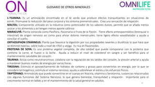 43
GLOSARIO DE OTROS MINERALES
L-TEANINA: Es un aminoácido encontrado en el té verde que produce efectos tranquilizantes en situaciones de
estrés. Promueve la reducción del peso corporal y los síntoma premenstruales. Crea una sensación de relajación.
MALTOL: Componente utilizado en la industria como potenciador de los sabores dulces, permite que se añada menos
azúcar a los alimentos y así tengan menos aporte calórico.
MARACUYÁ: Planta conocida como Pasiflora, Pasionaria o Fruta de la Pasión. Tiene efecto antiespasmódico (bronquial o
intestinal) de origen nervioso así como para aliviar dolores menstruales; tiene ligero efecto vasodilatador y ayuda a
conciliar el sueño.
ORTHOSIPHON STAMINEUS: Planta que favorece la digestión por sus propiedades laxantes y diuréticas lo que hace que
se eliminen toxinas, sobre todo a nivel de riñón y vejiga. Es rica en flavonoides.
PROTEINA DE SOYA: Es una proteína vegetal completa, de alta calidad que puede compararse con la proteína que
contiene la carne, el huevo o la leche. Ayuda a reducir el nivel de colesterol en sangre y ser benéfico para el
mantenimiento saludable del corazón.
TAURINA: Actúa como neurotransmisor, colabora con la regulación de los latidos del corazón, la presión arterial y ayuda
a mantener buenos niveles de energía por varias horas.
TIROSINA: Estimula el aprovechamiento de hidratos de carbono y grasas para convertirlos en energía, por lo que se
considera termogénico; estimula el sistema nervioso, ayuda a sobrellevar el estrés y los esfuerzos físicos.
TRIPTÓFANO: Aminoácido que puede convertirse en el cuerpo en Niacina, vitamina y Serotonina, sustancias relacionadas
con algunas funciones del Sistema Nervioso, lo que genera bienestar, tranquilidad y relajación. Importante para el
crecimiento normal en bebés y en el mantenimiento de la salud general en adultos.
 