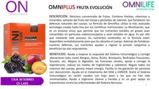 OMNIPLUS FRUTA EVOLUCIÓN
DESCRIPCIÓN: Delicioso concentrado de frutas. Contiene hierbas, vitaminas y
minerales, extracto del fruto del monje y glicósidos de esteviol, que fortalecen las
defensas naturales del cuerpo. La fórmula de OmniPlus utiliza la más avanzada
tecnología creada hasta hoy por los científicos nutricionales: La Micelización, que
es un proceso único que permite que los nutrientes solubles en grasas sean
convertidos en partículas submicroscópicas y sean solubles en agua. Es por ello
que mediante este proceso, los nutrientes contenidos en la fórmula estén
disponibles inmediatamente para que los absorba el cuerpo. Además de fortalecer
nuestras defensas, sus nutrientes ayudan a regular la presión sanguínea y
benefician las vías respiratorias.
BENEFICIOS: Ayuda a mejorar la respuesta del Sistema Inmunológico y corregir
alteraciones tales como Alergias, Asma, Rinitis, Bronquitis, Resfriados frecuentes,
Sinusitis, etc. Mejora la digestión, las funciones renales, ayuda a corregir la
hipertensión, reduce los niveles de triglicéridos y colesterol. Regula todos los
sistemas del cuerpo, genera mayor energía. Facilita la recuperación de personas
con desnutrición. Ayuda en el tratamiento del SIDA y CANCER. Nutre el Sistema
Inmunológico en recién nacidos con bajo peso y los que no han sido
amamantados. Ayuda a regenerar úlceras y heridas y es un gran apoyo en
tratamientos contra las enfermedades del Sistema Nervioso.
4
CAJA 30 SOBRES
C$ 1,605.
 