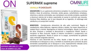 SUPERMIX supreme
VAINILLA Y CHOCOLATE
DESCRIPCIÓN: Es un suplemento alimenticio completo. Es una deliciosa y cremosa
bebida a base de proteínas, minerales, ácidos grasos, carbohidratos complejos,
vitaminas y calorías controladas, que reemplazan una comida completa, ayudando
a disminuir calorías de la dieta y aportando al cuerpo la nutrición que necesita.
Contiene fibra dietética, por lo que después de su ingestión, el estómago está
satisfecho y el cuerpo bien nutrido.
BENEFICIOS: Complemento alimenticio de alto valor nutricional. Regula el
metabolismo, eleva defensas, regenera células y tejidos. Da mayor disposición al
trabajo físico y mental. Reprograma el sistema inmunológico. Ayuda a aumentar
de peso. Previene y combate la desnutrición e inapetencia infantil. Ayuda a
recuperar la fibra muscular. Ayuda al sistema circulatorio y proporciona una
excelente coagulación. Nivela el azúcar en la sangre, aumentando los glóbulos
rojos, evitando sangrados internos.
Favorece el sano desarrollo de los niños. Ayuda a bajar de peso y de talla
tomándolo en el desayuno o cena, o también es excelente para aumentar de peso
tomándolo acompañado con el desayuno o cena. Especialmente indicado como
complemento alimenticio auxiliar contra anemia, cáncer y leucemia.
5
DOYPACK 600 GRS C$ 1,410.
CAJA 30 SOBRES C$1,540.
 