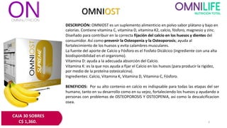 OMNIOST
DESCRIPCIÓN: OMNIOST es un suplemento alimenticio en polvo sabor plátano y bajo en
calorías. Contiene vitamina C, vitamina D, vitamina K2, calcio, fósforo, magnesio y zinc.
Diseñado para contribuir en la correcta fijación del calcio en los huesos y dientes del
consumidor. Así como prevenir la Osteopenia y la Osteoporosis; ayuda al
fortalecimiento de los huesos y evita calambres musculares.
La fuente del aporte de Calcio y Fósforo es el Fosfato Dicálcico (ingrediente con una alta
biodisponibilidad en el organismo).
Vitamina D: ayuda a la adecuada absorción del Calcio.
Vitamina K: es la que nos ayuda a fijar el Calcio en los huesos (para producir la rigidez,
por medio de la proteína osteocalcina).
Ingredientes: Calcio, Vitamina K, Vitamina D, Vitamina C, Fósforo.
BENEFICIOS: Por su alto contenio en calcio es indispsable para todas las etapas del ser
humano, tanto en su desarrollo como en su vejez, fortaleciendo los huesos y ayudando a
personas con problemas de OSTEOPOROSIS Y OSTEOPENIA, asi como la descalcificacion
osea.
CAJA 30 SOBRES
C$ 1,360. 6
 