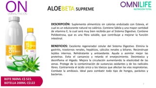 ALOEBETA SUPREME
DESCRIPCIÓN: Suplemento alimenticio sin calorías endulzado con Estevia, el
cual es un edulcorante natural no calórico. Contiene Sábila y una mayor cantidad
de vitamina E, la cual será muy bien recibida por el Sistema Digestivo. Contiene
Polidextrosa, que es una fibra soluble, que contribuye a mejorar la función
intestinal.
BENEFICIOS: Excelente regenerador celular del Sistema Digestivo. Elimina la
gastritis, trastornos renales, hepáticos, cálculos renales y biliares. Reconstruye
tejidos internos. Rehidratante y antioxidante. Ayuda a asimilar mejor las
proteínas. Evita el cansancio y retarda el envejecimiento. Desintoxica y
desinflama el Hígado. Mejora la circulación aumentando la elasticidad de las
venas. Protege de la contaminación de sustancias oxidantes y de los radicales
libres. Contrarresta el ácido úrico y los tóxicos que afectan las vías respiratorias.
Combate la amibiasis. Ideal para combatir todo tipo de hongos, parásitos y
bacterias.
7
BOTE 960ML C$ 523.
BOTELLA 200ML C$122
 