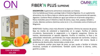 FIBER´N PLUS SUPREME
DESCRIPCIÓN: Suplemento alimenticio endulzado con Estevia.
Una rica bebida que limpia y protege todo el Sistema Digestivo. Es un suplemento
alimenticio rico en fibra y bajo en calorías para el buen funcionamiento del aparato
digestivo. Contiene fibras solubles en agua que entran en el torrente sanguíneo y
fibras insolubles para el intestino a base de avena, soya, maíz, papaya, betabel y
ciruela. Además contiene vitaminas como la A, C, D, y minerales como el Calcio y el
Magnesio.
BENEFICIOS: Facilita y hace más eficiente la digestión. Elimina los excesos de grasas.
Baja los niveles de colesterol y triglicéridos en la sangre. Purifica el sistema
circulatorio, favoreciendo la oxigenación y la irrigación sanguínea. Elimina las
toxinas, desintoxicando el aparato digestivo. Purifica el intestino, la flora y las
vellosidades intestinales, permitiendo una mayor absorción de nutrientes. Limpia y
desinflama el colon, previniendo o eliminando el cáncer del mismo. Ayuda a
problemas de diverticulitis, hemorroides y ácido úrico.
Es un excelente auxiliar para bajar de peso, ya que ayuda a facilitar el tránsito
intestinal, combate el estreñimiento. También auxilia contra la diarrea, colitis,
gastritis y acidez.
8
CAJA 30 SOBRES
C$1,525
 
