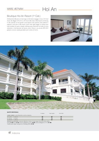 MARE VIETNAM 
Boutique Hoi An Resort (1a Cat.) 
Direttamente affacciato sul mare lungo un bel tratto di spiaggia si trova a 10 minuti 
d’auto dal villaggio di Hoi An e a 30 minuti dalla città e dall’aeroporto di Danang. 
In stile coloniale con bei giardini curati, dispone di 82 spaziose unità suddivise in 
palazzine a due piani e villini situati a pochi metri dalla spiaggia. Le camere sono 
tutte arredate con gusto e design contemporaneo. Ristorante con piatti di cucina 
vietnamita e internazionale, bar, piscina, centro fitness e una piccola SPA. Wi-Fi 
gratuito e servizio navetta giornaliero per il centro di Hoi An. 
QUOTE INDIVIDUALI 
in doppia supp. singola terzo letto 
CAMERA SUPERIOR - pernottamento e prima colazione 
DAL 1-NOV AL 21-DIC 60 60 40 
DAL 22-DIC AL 9-GEN 75 75 40 
DAL 10-GEN AL 30-GIU 60 60 40 
MASSIMA OCCUPAZIONE: 3 persone. Bambino minore 12 anni paga come terzo letto adulto. 
Pranzo € 38; Cena € 42; cenone obbligatorio 24/12 € 80; cenone obbligatorio 31/12 € 100. 
Trasferimenti da/per l’aeroporto di Danang (DAD) € 30. 
18 
Hoi An 
Indocina 
 