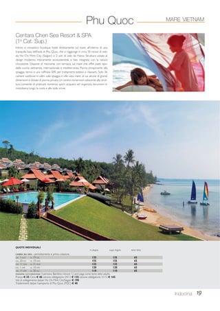 Centara Chen Sea Resort  SPA 
(1a Cat. Sup.) 
Intimo e romantico boutique hotel direttamente sul mare, all’interno di una 
tranquilla baia dell’isola di Phu Quoc, che si raggiunge in circa 50 minuti di volo 
da Ho Chi Minh City (Saigon) o 2 ore di volo da Hanoi. Struttura votata al 
design moderno, interamente ecosostenibile e ben integrata con la natura 
circostante. Dispone di ristorante con terrazza sul mare che offre piatti tipici 
della cucina vietnamita, internazionale e mediterranea. Piscina prospiciente alla 
spiaggia, tennis e una raffinata SPA per trattamenti estetici e rilassanti. Solo 36 
camere suddivise in villini sulla spiaggia e ville vista mare, di cui alcune di grandi 
dimensioni e dotate di piscina privata. Un centro immersioni adiacente alla strut-tura 
consente di praticare numerosi sport acquatici ed organizza escursioni in 
motobarca lungo la costa e alle isole vicine. 
Indocina 19 
Phu Quoc 
QUOTE INDIVIDUALI 
in doppia supp. singola terzo letto 
CAMERA SEA VIEW - pernottamento e prima colazione 
DAL 1-NOV AL 19-DIC 135 135 65 
DAL 20-DIC AL 10-GEN 155 155 65 
DAL 11-GEN AL 31-MAR 135 135 65 
DAL 1-APR AL 10-APR 120 120 65 
DAL 11-APR AL 30-GIU 110 110 65 
MASSIMA OCCUPAZIONE: 3 persone. Bambino minore 12 anni paga come terzo letto adulto. 
Pranzo € 35; Cena € 46; cenone obbligatorio 24/12 € 135; cenone obbligatorio 31/12 € 165. 
Voli di collegamento da/per Ho Chi Minh City/Saigon € 190. 
Trasferimenti da/per l’aeroporto di Phu Quoc (PQC) € 40. 
MARE VIETNAM 
 