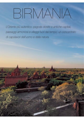 BIRMANIA 
L’Oriente più autentico: pagode dorate e antiche capitali, 
paesaggi armoniosi e villaggi fuori dal tempo; un concentrato 
di capolavori dell’uomo e della natura. 
 