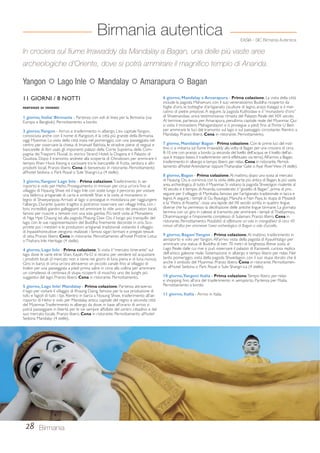 Birmania autentica 
EASIA - SIC Birmania Autentica 
In crociera sul fiume Irrawaddy da Mandalay a Bagan, una delle più vaste aree 
archeologiche d’Oriente, dove si potrà ammirare il magnifico tempio di Ananda. 
Yangon  Lago Inle  Mandalay  Amarapura  Bagan 
11 GIORNI / 8 NOTTI 
PARTENZE DI VENERDÌ 
1 giorno, Italia/ Birmania - Partenza con voli di linea per la Birmania (via 
Europa e Bangkok). Pernottamento a bordo. 
2 giorno, Yangon - Arrivo e trasferimento in albergo. L’ex capitale Yangon, 
conosciuta anche con il nome di Rangoon, è la città più grande della Birmania, 
oggi Myanmar. La visita della città inizia nel pomeriggio, con una passeggiata nel 
centro per osservare la chiesa di Imanuel Battista, le stradine piene di negozi e 
bancarelle di libri usati, gli imponenti palazzi della Corte Suprema, della Com-pagnia 
dei Trasporti Fluviali, lo storico Strand Hotel, la Dogana e il Palazzo di 
Giustizia. Dopo il tramonto andrete alla scoperta di Chinatown, per ammirare il 
tempio Khen Hock Keong e curiosare tra le bancarelle di frutta, verdura e altri 
prodotti locali. Pranzo libero. Cena di benvenuto in ristorante. Pernottamento 
all’hotel Sedona o Park Royal o Sule Shangri-La (4 stelle). 
3 giorno, Yangon/ Lago Inle - Prima colazione. Trasferimento in ae-roporto 
e volo per Heho. Proseguimento in minivan per circa un’ora fino al 
villaggio di Nyaung Shwe ed il lago Inle con soste lungo il percorso per visitare 
una fabbrica artigianale di carta e ombrelli Shan e la visita al monastero in 
legno di Shweyanpyay. Arrivati al lago si prosegue in motolancia per raggiungere 
l’albergo. Durante questo tragitto si potranno osservare vari villaggi Intha, con i 
loro incredibili giardini galleggianti ed ammirare lo stile unico dei pescatori locali, 
famosi per riuscire a remare con una sola gamba. Più tardi visita al Monastero 
di Nga Hpe Chaung ed alla pagoda Phaung Daw Oo, il luogo più tranquillo del 
lago, con le sue rappresentazioni del Buddha finemente decorate in oro. Sco-prirete 
poi i mestieri e le produzioni artigianali tradizionali visitando il villaggio 
di Inpawkhone,dove vengono realizzati i famosi sigari birmani e pregiati tessuti 
di seta. Pranzo libero. Cena in ristorante. Pernottamento all’hotel Pristine Lotus 
o Thahara Inle Heritage (4 stelle). 
4 giorno, Lago Inle - Prima colazione. Si visita il “mercato itinerante” sul 
lago dove le varie etnie Shan, Kayah, Pa-O si recano per vendere ed acquistare 
i prodotti locali (il mercato non si tiene nei giorni di luna piena e di luna nuova). 
Giro in barca di circa un’ora attraverso un piccolo canale fino al villaggio di 
Indein per una passeggiata a piedi prima salire in cima alla collina per ammirare 
un complesso di centinaia di stupa ricoperti di muschio; uno dei luoghi più 
suggestivi del lago. Pranzo libero. Cena in ristorante. Pernottamento. 
5 giorno, Lago Inle/ Mandalay - Prima colazione. Partenza attraverso 
il lago per visitare il villaggio di Khaung Daing, famoso per la sua produzione di 
tofu e fagioli di tutti i tipi. Rientro in barca a Nyaung Shwe, trasferimento all’ae-roporto 
di Heho e volo per Mandalay, antica capitale del regno e seconda città 
del Myanmar. Trasferimento in albergo da dove, in base all’orario di arrivo si 
potrà passeggiare in libertà per le vie sempre affollate del centro cittadino e del 
suo mercato locale. Pranzo libero. Cena in ristorante. Pernottamento all’hotel 
Sedona Mandalay (4 stelle). 
28 Birmania 
6 giorno, Mandalay e Amarapura - Prima colazione. La visita della città 
include la pagoda Mahamuni, con il suo veneratissimo Buddha ricoperto da 
foglie d’oro, le botteghe d’artigianato (sculture di legno, arazzi Kalaga) e il mer-catino 
di pietre preziose. A seguire, la pagoda Kuthodaw e il “monastero d’oro” 
di Shwenandaw, unica testimonianza rimasta del Palazzo Reale del XIX secolo. 
Al termine, partenza per Amarapura, penultima capitale reale del Myanmar. Qui 
si visita il monastero Mahagandayon e si prosegue a piedi fino al Ponte U Bein 
per ammirare le luci del tramonto sul lago e sul paesaggio circostante. Rientro a 
Mandalay. Pranzo libero. Cena in ristorante. Pernottamento. 
7 giorno, Mandalay/ Bagan - Prima colazione. Con le prime luci del mat-tino 
ci si imbarca sul fiume Irrawaddy alla volta di Bagan per una crociera di circa 
8-10 ore con pranzo a bordo (a seconda del livello dell’acqua: se il livello dell’ac-qua 
è troppo basso, il trasferimento verrà effettuato via terra). All’arrivo a Bagan, 
trasferimento in albergo e tempo libero per relax. Cena in ristorante. Pernot-tamento 
all’hotel Areindamar oppure Thaharabar Gate o Ayar River View (4 stelle). 
8 giorno, Bagan - Prima colazione. Al mattino, dopo una sosta al mercato 
di Nyaung Oo, si comincia con la visita della parte più antica di Bagan, la più vasta 
area archeologica di tutto il Myanmar. Si visitano la pagoda Shwezigon risalente al 
XI secolo e il tempio di Ananda, considerato il “gioiello di Bagan”, prima di pro-seguire 
per il villaggio di Myinkaba, famoso per l’artigianato tradizionale in lacca e 
legno. A seguire, i templi di Gu Byaukgyi, Manuha e Nan Paya, lo stupa di Myazedi 
e la “Pietra di Rosetta”, ossia una lapide del XII secolo scritta in quattro lingue 
diverse che ha permesso la decifrazione delle antiche lingue birmane. La giornata 
termina con un giro in calesse al tramonto per ammirare i templi di Thatbyinnyu, 
Dhammayangyi e l’imponente complesso di Sulamani. Pranzo libero. Cena in 
ristorante. Pernottamento. Possibilità di effettuare un volo in mongolfiera di circa 40 
minuti all’alba per ammirare l’area archeologica di Bagan a volo d’uccello. 
9 giorno, Bagan/ Yangon - Prima colazione. Al mattino, trasferimento in 
aeroporto e volo per Yangon. All’arrivo visita della pagoda di Kyaukhtatgyi per 
ammirare una statua di Buddha di ben 70 metri di lunghezza. Breve sosta al 
Lago Reale dalle cui rive si può osservare il palazzo di Karaweik, curiosa replica 
dell’antico galeone reale. Sistemazione in albergo e tempo libero per relax. Nel 
tardo pomeriggio, visita della pagoda Shwedagon, con il suo stupa dorato che è 
anche il simbolo del Myanmar. Pranzo libero. Cena in ristorante. Pernottamen-to 
all’hotel Sedona o Park Royal o Sule Shangri-La (4 stelle). 
10 giorno, Yangon/ Italia - Prima colazione. Tempo libero per relax 
e shopping fino all’ora del trasferimento in aeroporto. Partenza per l’Italia. 
Pernottamento a bordo. 
11 giorno, Italia - Arrivo in Italia. 
 