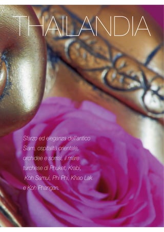 THAILANDIA 
Sfarzo ed eleganza dell’antico 
Siam, ospitalità orientale, 
orchidee e sorrisi, il mare 
turchese di Phuket, Krabi, 
Koh Samui, Phi Phi, Khao Lak 
e Koh Phangan. 
 