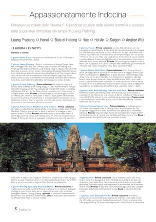 Appassionatamente Indocina 
Rimanere ammaliati dalle “devatas”, le preziose sculture delle divinità femminili o sorpresi 
dalla suggestiva atmosfera dei templi di Luang Prabang. 
Luang Prabang  Hanoi  Baia di Halong  Hue  Hoi An  Saigon  Angkor Wat 
18 GIORNI / 15 NOTTI 
PARTENZE DI GIOVEDÌ 
1 giorno, Italia/ Laos - Partenza con voli di linea per il Laos (via Europa e 
Bangkok). Pernottamento a bordo. 
2 giorno, Luang Prabang - Arrivo e trasferimento in albergo. Pranzo libero. 
Nel pomeriggio, visita della città. Collocata sulla riva sinistra del Mekong e un 
tempo capitale religiosa del Paese, Luang Prabang è oggi la città più affascinante del 
Laos, dove si possono ancora trovare molte vestigia del passato. Visita di Vat Visoun, 
il più antico tempio della città: ispirato da quello khmer di Vat Phou rimane tuttavia 
unico nel suo stile, con le caratteristiche finestre in legno. A seguire Vat Aham: 
tempio situato accanto al precedente, rinomato per gli imponenti alberi di Banyan. 
Cena libera e pernottamento all’hotel Le Sen Boutique (o similare 3 stelle). 
3 giorno, Luang Prabang - Prima colazione. Al mattino si visitano il 
Palazzo Reale e i templi di Vat Xieng Thong, un vasto insieme di edifici sacri, gio-iello 
dell’arte laotiana; il Vat May, costruito alla fine del XVIII secolo e residenza 
del Supremo Patriarca e il Vat Sène: il primo monastero con il tetto ricoperto 
di tegole gialle e rosse. Pranzo in ristorante tipico. Nel pomeriggio, crociera 
sul Mekong per visitare le sacre grotte di Pak Ou e per godere del tramonto 
sul fiume. Cena libera. Pernottamento. In serata, possibilità di partecipare ad una 
tradizionale cerimonia “Baci” di chiamata a raccolta delle anime e benedizione con 
cena presso la casa dove viene officiata la cerimonia. 
4 giorno, Escursione a Elephant Camp e Khmu - Prima colazione. 
Al mattino si visita l’Elephant Camp, all’interno di un’oasi protetta lungo il fiume 
Namkhan. Dopo un breve tratto “a dorso di elefante” si prosegue in auto 
per le cascate di Tad Sae. Pranzo presso le cascate o pic nic nella foresta. Il 
pomeriggio continua con un soft trekking (circa 3-4 ore) che condurrà fino al 
villaggio di Khmu, attraverso un paesaggio mozzafiato con cime che superano i 
1600 metri di altezza che si stagliano tutt’intorno, ricoperte da una fitta giungla. 
Ritorno a Luang Prabang a bordo di un’imbarcazione locale lungo il fiume Nam 
Khan, o via terra secondo la stagione. Cena libera e pernottamento. 
5 giorno Khuang Sy/ Luang Prabang/ Hanoi - Prima colazione. Al 
mattino escursione alle cascate di Khuang Sy attraverso un piacevole paesaggio 
di villaggi e risaie. Tempo libero per un bagno rinfrescante o per una breve 
passeggiata. Rientro a Luang Prabang e pranzo in ristorante. Trasferimento in 
aeroporto e volo per Hanoi. Trasferimento, cena in ristorante e pernottamen-to 
all’hotel Hanoi Pearl (o similare 4 stelle). 
6 giorno, Hanoi - Prima colazione. La visita della città inizia con una 
passeggiata a piedi attraverso le bancarelle del mercato alimentare. Si prosegue 
con una divertente escursione in risciò nei dintorni del lago Hoan Kiem e at-traverso 
il quartiere dei 36 mestieri. Visita del tempio di Ngoc Son. Successiva-mente 
ci si reca in una antica casa locale per un breve corso di cucina: suddivisi 
in gruppi di lavoro e supervisionati dal cuoco e dai suoi assistenti imparerete a 
realizzare alcuni piatti tradizionali. Pranzo. Nel pomeriggio prosegue la visita di 
Hanoi con la pagoda di Tran Quoc, il Tempio della Letteratura (già università del 
Vietnam) ed il museo etnografico. Cena libera e pernottamento. 
7 giorno, Hanoi/ Ninh Binh - Prima colazione. Circa 2 ore e mezza di 
strada per raggiungere la provincia di Ninh Binh. Arrivo al villaggio di Nho Quan 
intorno a mezzogiorno e pranzo con la gente del posto. Nel pomeriggio, visita 
di Gia Hung con un giro in bicicletta (o in motorino con guidatore) sulla diga 
lungo il fiume Boi, per esplorare i villaggi del delta. Arrivati a Van Long, si sale a 
bordo di piccole imbarcazioni a remi per una traversata di circa un’ora e mezza 
tra campi di riso e lo spettacolare scenario di picchi rocciosi, canali e vegetazione. 
Cena libera e pernottamento all’hotel Ninh Binh Legend (o similare 4 stelle). 
8 giorno, Ninh Binh/ Halong/ Crociera nella baia - Prima colazione. 
Partenza al mattino per Halong, circa 4 ore di strada, con arrivo intorno a 
mezzogiorno ed imbarco per una crociera di 20 ore nella baia di Halong (patri-monio 
UNESCO) a bordo di una confortevole giunca in legno. Pranzo, cena 
e pernottamento a bordo della giunca (Luxury Aphrodite Halong o similare; 
cabine con servizi privati). 
9 giorno, Halong/ Hanoi/ Hue - Prima colazione e mattinata ancora 
in crociera nella magnifica baia di Halong. Sbarco e partenza per Yen Duc, 
un piccolo villaggio dove si potrà assistere ad uno spettacolo di marionette 
sull’acqua. Pranzo preparato dagli abitanti del posto. Nel pomeriggio, trasferi-mento 
all’aeroporto di Hanoi e volo per Danang. Trasferimento a Hue. Cena e 
pernottamento all’hotel Mondial Hue (o similare 4 stelle). 
10 giorno, Hue - Prima colazione. Giro in bicicletta o cyclo sulla strada 
lungo il fiume fino alla pagoda di Thien Mu. Sosta per la visita di una casa con 
un giardino tipico della città di Hue, costruita secondo le antiche norme della 
geomanzia. Visita della pagoda e proseguimento in auto/minibus per il mausoleo 
di Minh Mang. Pranzo in ristorante tipico. Nel pomeriggio, visita della Cittadella 
Imperiale e della Tomba dell’Imperatore Tu Duc. Cena in ristorante. Pernotta-mento. 
11 giorno, Hue/ Danang/ Hoi An - Prima colazione. Al mattino, 
partenza in direzione di Danang, passando per il famoso “colle delle nuvole”, 
che offre dalla sua cima uno stupendo panorama. È prevista una breve sosta 
sulla spiaggia di Lang Cô prima di proseguire per Hoi An. Pranzo in ristorante e 
8 Indocina 
 