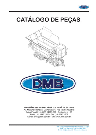 DMB MÁQUINAS E IMPLEMENTOS AGRÍCOLAS LTDA
Fone: (16) 3946.1800 - Fax: (16) 3946.1809
E-mail: dmb@dmb.com.br - Site: www.dmb.com.br
CATÁLOGO DE PEÇAS
DMB MÁQUINAS E IMPLEMENTOS AGRÍCOLAS LTDA
Av. Marginal Francisco Vieira Caleiro, 700 - Distr. Industrial
Caixa Postal 515 - CEP 14171-200 - Sertãozinho - SP
Fone: (16) 3946.1800 - Fax: (16) 3946.1809
E-mail: dmb@dmb.com.br - Site: www.dmb.com.br
 