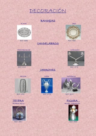 DECORACIÓN
BANDEJAS
PLATA ORO
REF: 0086 REF: 0087
CANDELABROS
TRES BRAZOS CORAZÓN
REF: 0145 REF: 0178
JARRONES
HOYOS COPA MODERNO
REF: 0545 REF: 0728 REF: 0679
TETERA FIGURA
TETERA AZUL ANGEL CORAZÓN
REF: 0061 REF: 0888
 