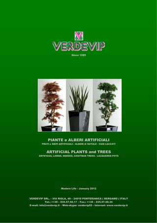 Since 1985




              PIANTE e ALBERI ARTIFICIALI
         PRATI e SIEPI ARTIFICIALI - ALBERI di NATALE - VASI LACCATI


             ARTIFICIAL PLANTS and TREES
       ARTIFICIAL LAWNS, HEDGES, CHISTMAS TREES - LACQUERED POTS




                        Modern Life - January 2012



VERDEVIP SRL. – VIA RIGLA, 40 – 24010 PONTERANICA ( BERGAMO ) ITALY
            Tel.: ++39 – 035.57.50.17 – Fax.: ++39 – 035.57.00.34
E-mail: info@verdevip.it – Web-skype: verdevip02 - Internet: www.verdevip.it
 