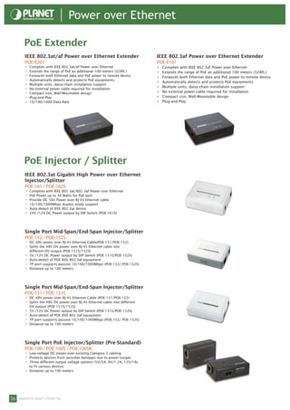 Power over Ethernet

     PoE Extender
     IEEE 802.3at/af Power over Ethernet Extender                         IEEE 802.3af Power over Ethernet Extender
     POE-E201                                                             POE-E101
     • Complies with IEEE 802.3at/af Power over Ethernet                  •	   Complies with IEEE 802.3af Power over Ethernet
     • Extends the range of PoE an additional 100 meters (328ft.)         •	   Extends the range of PoE an additional 100 meters (328ft.)
     • Forwards both Ethernet data and PoE power to remote device         •	   Forwards both Ethernet data and PoE power to remote device
     • Automatically detects and protects PoE equipments                  •	   Automatically detects and protects PoE equipments
     • Multiple units, daisy-chain installation support                   •	   Multiple units, daisy-chain installation support
     • No external power cable required for installation
     • Compact size, Wall-Mountable design                                •	   No external power cable required for installation
     • Plug-and-Play                                                      •	   Compact size, Wall-Mountable design
     • 10/100/1000 Data Rate                                              •	   Plug-and-Play




     PoE Injector / Splitter
     IEEE 802.3at Gigabit High Power over Ethernet
     Injector/Splitter
     POE-161 / POE-162S
     • Complies with IEEE 802.3at/802.3af Power over Ethernet
     • PoE Power up to 30 Watts for PoE port
     • Provide DC 56V Power over RJ-45 Ethernet cable
     • 10/100/1000Mbps duplex mode support
     • Auto-detect of IEEE 802.3at device
     • 24V /12V DC Power output by DIP Switch (POE-161S)


     Single Port Mid-Span/End-Span Injector/Splitter
     POE-152 / POE-152S
     • DC 48V power over RJ-45 Ethernet Cable(POE-151/POE-152)
     • Splits the 48V DV power over RJ-45 Ethernet cable into
         different DV output (POE-151S/152S)
     •   5V /12V DC Power output by DIP Switch (POE-151S/POE-152S)
     •   Auto-detect of POE IEEE 802.3af equipment
     •   TP port supports passive 10/100/1000Mbps (POE-152/ POE-152S)
     •   Distance up to 100 meters




     Single Port Mid-Span/End-Span Injector/Splitter
     POE-151 / POE-151S
     • DC 48V power over RJ-45 Ethernet Cable (POE-151/POE-152)
     • Splits the 48V DV power over RJ-45 Ethernet cable into different
         DV output (POE-151S/152S)
     •   5V /12V DC Power output by DIP Switch (POE-151S/POE-152S)
     •   Auto-detect of POE IEEE 802.3af equipment
     •   TP port supports passive 10/100/1000Mbps (POE-152/ POE-152S)
     •   Distance up to 100 meters




     Single Port PoE Injector/Splitter (Pre-Standard)
     POE-100 / POE-100S / POE-100SK
     • Low-voltage DC power over existing Category 5 cabling
     • Protects devices from possible damages due to power-surges
     • Three different output voltage options (5V/2A, 9V/1.2A, 12V/1A)
         to fit various devices
     •   Distance up to 100 meters




36 www.planet.com.tw
 