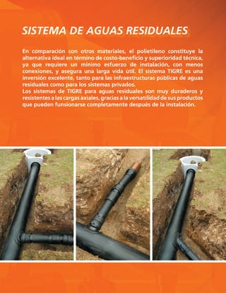 SISTEMA DE AGUAS RESIDUALES
En comparación con otros materiales, el polietileno constituye la
alternativa ideal en término de costo-beneficio y superioridad técnica,
ya que requiere un mínimo esfuerzo de instalación, con menos
conexiones, y asegura una larga vida útil. El sistema TIGRE es una
inversión excelente, tanto para las infraestructuras públicas de aguas
residuales como para los sistemas privados.
Los sistemas de TIGRE para aguas residuales son muy duraderos y
resistentesalascargasaxiales,graciasalaversatilidaddesusproductos
que pueden funsionarse completamente después de la instalación.
 