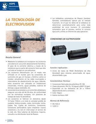 4 TeleTigre
800 365 700
www.tigre.cl
|
HDPE
Electrofusión
Infraestructura
LA TECNOLOGÍA DE
ELECTROFUSION
Reseña General
•	 Mediante la soldadura se incorporan los accesorios
a la tubería en una unión absolutamente hermética.
El paso de la corriente eléctrica a través de la
resistencia que es parte del accesorio hace que éste
y el tubo se fundan en una sola pieza.
•	 Los accesorios ElectroFusion son el medio más
utilizado en el mundo para las conexiones de
suministro de gas; en Europa y América Latina se
instalan actualmente en las redes municipales e
interurbanas de abastecimiento de agua. Además,
estos accesorios son utilizados en instalaciones
industriales, minería, aguas potables, tuberías de
drenaje y aguas residuales, etc.
•	 Losaccesoriossesometenauncontroldecalidadpara
asegurar una vida útil de 50 años, de conformidad
con las normativas europeas, con presiones de
trabajo de hasta 16 atmósferas.
•	 Los accesorios se fabrican en diámetros desde
16 hasta 710mm y en toda la variedad posible de
modelos: bidireccionales, codos, terminales, rectos,
Coplas Tee, Coplas de transición, Conectores,
Conectores perforadores (para empalmar nuevos
conectores a la red sin interrumpir el servicio de
la red), etc. Para tuberías de diámetros mayores,
consulte a su distribuidor local de Plasson.
•	 Las soldadoras automáticas de Plasson (también
llamadas controladores) operan por el método
Fusamatic, en el que los datos de la soldadura se
determinan automáticamente para evitar toda
posibilidad de error humano. El controlador
automático guía el proceso, verifica la correcta
ejecución y emite un informe de cada operación.
CONEXIONES DE ELETROFUSIÓN
Función / Aplicación:
•	 Unión de tubos de PEAD (Polietileno de Alta
Densidad) para sistemas presurizados de agua,
alcantarillado y gas.
Características Técnicas:
•	 Conexiones fabricadas de polietileno PE 100.
•	 Clases de presión: PN 10 y 16 (agua) y MOP 10 (gas).
•	 Disponible en los diámetros de 20 a 710mm
(dependiendo de la conexión).
•	 Color: Negro.
•	 Padrón de Rosca: BSP.
Normas de Referencia:
•	 EN 1555-3
•	 12201-3
 