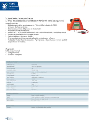 42 TeleTigre
800 365 700
www.tigre.cl
|
HDPE
Electrofusión
Infraestructura
SOLDADORAS AUTOMÁTICAS
La linea de soldadoras automáticas de PLASSON tiene las siguientes
características:
•	 Soldadura automática para los accesorios (“fittings”) ElectroFusion de TIGRE.
•	 Un nuevo diseño ergonómico.
•	 Sistema de supervisión del proceso de electrofusión.
•	 Proceso totalmente monitoreada.
•	 Pantalla de 4 x 20 caracteres alfanuméricos con iluminación de fondo y contraste ajustable.
•	 Entrada de datos fácil y cómoda para el usuario.
•	 Cable de soldadura altamente flexible.
•	 Ahorro en los de servicio gracias a la calibración controlada por software.
•	 Facilidad en la transferencia de datos a PC, impresora o dispositivo de memoria portátil
(dependiendo del modelo).
Polymatic
Soldadora universal
•	 Código de barras.
•	 El sistema inteligente.
Especificaciones Técnicas
Clase ISO 12176-2 P24USIVAX
Tensión de entrada 230V ~/AC, (185V-300V)
Corriente de entrada 16A
Frecuencia de entrada 50Hz (40-70Hz)
Factor de potencia cos p < 0.6 – 0.9 (Control de desfase)
Tensión de salida 8-48V AC/~
Corriente de salida 80A (máx. 110A)
Ajuste energético Compensación de temperatura
Consumo eléctrico 3600VA
Rango de temperaturas -10°C - +50°C
Protección CE, IP54, Clase 2
Peso (con cables) 20kg
Cable de alimentación 5m (Euro-Plug)
Cable de soldadura 5m
Terminales de soldadura 4.7 / 4.0mm
Funciones de Monitorización
Entrada
Salida
Otras funciones
Mensajes de error
Tensión / Corriente / Frecuencia
Tensión / Resistencia / Contacto / Cortocircuito / Monitorización actual
Sistema / Temperatura de trabajo / Servicio
Texto / Señal acústica
Artículos Incluidos
Artículos Soldadora, Caja de transporte, Manual del usuario
 