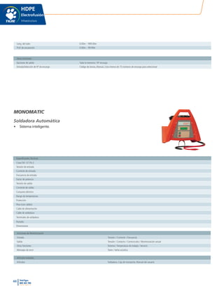 44 TeleTigre
800 365 700
www.tigre.cl
|
Long. del tubo 0.00m – 999.00m
Prof. de excavación 0.00m – 99.99m
Otras Funciones
Opciones de salida Toda la memoria / Nº encargo
Entrada/Selección de Nº de encargo Código de barras, Manual, Lista interna de 75 números de encargo para seleccionar
Funciones de Monitorización
Entrada Tensión / Corriente / Frecuencia
Salida Tensión / Contacto / Cortocircuito / Monitorización actual
Otras funciones Sistema / Temperatura de trabajo / Servicio
Mensajes de error Texto / Señal acústica
Artículos Incluidos
Artículos Soldadora, Caja de transporte, Manual del usuario
Especificacões Técnicas
Clase ISO 12176-2
Tensión de entrada
Corriente de entrada
Frecuencia de entrada
Factor de potencia
Tensión de salida
Corriente de salida
Consumo eléctrico
Rango de temperaturas
Protección
Peso (con cables)
Cable de alimentación
Cable de soldadura
Terminales de soldadura
Pantalla
Dimensiones
HDPE
Electrofusión
Infraestructura
MONOMATIC
Soldadora Automática
•	 Sistema inteligente.
 