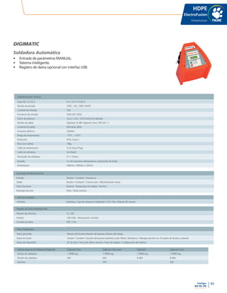 45
www.tigre.cl
TeleTigre
800 365 700 |
HDPE
ElectroFusión
Infraestructura
DIGIMATIC
Soldadora Automática
•	 Entrada de parámetros MANUAL.
•	 Sistema inteligente.
•	 Registro de datos opcional con interfaz USB.
Especificaciones Técnicas
Clase ISO 12176-2 P2 3 U S1 V K (D) X
Tensión de entrada 230V ~/AC, (185V-300V)
Corriente de entrada 16A
Frecuencia de entrada 50Hz (40-70Hz)
Factor de potencia cos p < 0.6 – 0.9 (Control de desfase)
Tensión de salida Digimatic: 8-48V Digimatic Time: 40V (AC/~)
Corriente de salida 60A (máx. 80A)
Consumo eléctrico 3200VA
Rango de temperaturas -10°C - +50°C
Protección IP54, Clase 2
Peso (con cables) 18kg
Cable de alimentación 4.5m (Euro-Plug)
Cable de soldadura 5m (fixed)
Terminales de soldadura 4.7 / 4.0mm
Pantalla 4 x 20 caracteres alfanuméricos, iluminación de fondo
Dimensiones 440mm x 380mm x 320mm
Funciones de Monitorización
Entrada Tensión / Corriente / Frecuencia
Salida Tensión / Contacto / Cortocircuito / Monitorización actual
Otras funciones Sistema / Temperatura de trabajo / Servicio
Mensajes de error Texto / Señal acústica
Artículos Incluidos
Artículos Soldadora, Caja de transporte,Adaptador 4.0/4.7mm, Manual del usuario
Registro de Datos-Polymatic Plus
Número de informes Ca. 250
Interfaz USB (USB - Memorystick, includo)
Formato de datos PDF / CSV
Datos Registrados
Datos generales Número del inrorme, Nombre del operator, Número del trabajo
Datos de fusión Tensión / Corriente / Duración del proceso (nominal y real) / Modo / Resistencia / Mensajes de error con 10 valores de tensión y corriente
Datos del dispositivo Nº de serie / Fecha del último servicio / Horas de trabajo / Configuración del sistema
Guía de Selección de Soldadoras (Digimatic) Digimatic Time Digimatic Time data Digimatic Digimatic Data
Tiempo de soldadura 1-9999 seg 1-9999 seg 1-9999 seg 1-9999 seg
Tensión de soldadura 40V 40V 8-48V 8-48V
Informes - 200 - 200
 