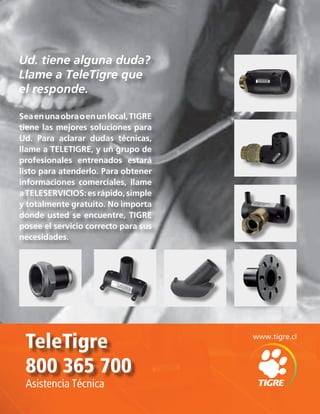 TeleTigre
800 365 700
Asistencia Técnica
Ud. tiene alguna duda?
Llame a TeleTigre que
el responde.
Seaenunaobraoenunlocal,TIGRE
tiene las mejores soluciones para
Ud. Para aclarar dudas técnicas,
llame a TELETIGRE, y un grupo de
profesionales entrenados estará
listo para atenderlo. Para obtener
informaciones comerciales, llame
aTELESERVICIOS:esrápido,simple
y totalmente gratuito. No importa
donde usted se encuentre, TIGRE
posee el servicio correcto para sus
necesidades.
www.tigre.cl
 