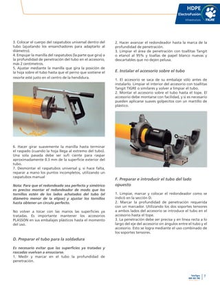 7
www.tigre.cl
TeleTigre
800 365 700 |
HDPE
ElectroFusión
Infraestructura
3. Colocar el cuerpo del raspatubos universal dentro del
tubo (ajustando los ensanchadores para adaptarlo al
diámetro).
4. Empujar la manilla del raspatubos (la parte que gira) a
la profundidad de penetración del tubo en el accesorio,
más 2 centímetros.
5. Ajustar mediante la manilla que gira la posición de
la hoja sobre el tubo hasta que el perno que sostiene el
resorte esté justo en el centro de la hendidura.
6. Hacer girar suavemente la manilla hasta terminar
el raspado (cuando la hoja llega al extremo del tubo).
Una sola pasada debe ser sufi ciente para raspar
aproximadamente 0.3 mm de la superficie exterior del
tubo.
7. Desmontar el raspatubos universal y, si hace falta,
reparar a mano los puntos incompletos, utilizando un
raspatubos manual
Nota: Para que el redondeado sea perfecto y simétrico
es preciso montar el redondeador de modo que los
tornillos estén de los lados achatados del tubo (el
diámetro menor de la elipse) y ajustar los tornillos
hasta obtener un círculo perfecto.
No volver a tocar con las manos las superficies ya
tratadas. Es importante mantener los accesorios
PLASSON en sus embalajes plásticos hasta el momento
del uso.
D. Preparar el tubo para la soldadura
Es necesario evitar que las superficies ya tratadas y
rascadas vuelvan a ensuciarse.
1. Medir y marcar en el tubo la profundidad de
penetración.
2. Hacer avanzar el redondeador hasta la marca de la
profundidad de penetración.
3. Limpiar el área de penetración con toallitas Tangit
o etanol al 95% y toallas de papel blanco nuevas y
descartables que no dejen pelusa.
E. Instalar el accesorio sobre el tubo
1. El accesorio se saca de su embalaje sólo antes de
instalarlo. Limpiar el interior del accesorio con toallitas
Tangit TIGRE o similares y volver a limpiar el tubo.
2. Montar el accesorio sobre el tubo hasta el tope. El
accesorio debe montarse con facilidad, y si es necesario
pueden aplicarse suaves golpecitos con un martillo de
plástico.
F. Preparar e introducir el tubo del lado
opuesto
1. Limpiar, marcar y colocar el redondeador como se
indicó en la sección D.
2. Marcar la profundidad de penetración requerida
con un marcador. Utilizando los dos soportes tensores
a ambos lados del accesorio se introduce el tubo en el
accesorio hasta el tope.
3. La penetración debe ser precisa y en línea recta a lo
largo del eje del accesorio sin ángulos entre el tubo y el
accesorio. Esto se logra mediante el uso combinado de
los soportes tensores.
 