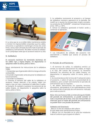 8 TeleTigre
800 365 700
www.tigre.cl
|
HDPE
Electrofusión
Infraestructura
4. La zona que se va a soldar debe mantenerse estable
e inmóvil. Es imprescindible comprobar que los cables,
cinturones o sujetadores mantengan el área de unión
firme, recta y bien alineada durante todo el periodo de
soldadura y enfriamiento. No debe iniciarse la soldadu-
ra sin comprobar antes que el accesorio está en su sitio
G. Soldadura
Es necesario mantener las terminales (extremos de
los cables rojo y negro) limpias, sin depositarlas ni
apoyarlas sobre la arena, polvo o tierra .
Seguir atentamente las instrucciones de la soldadora
TIGRE.
1. Comprobar que el generador eléctrico tenga suficiente
combustible.
2. Encender el generador antes de poner la soldadora en
funcionamiento.
3. Encender la soldadora.
4. Conectar el extremo del cable de la soldadora al
accesorio. Prestar atención a los colores: negro con
negro y rojo con rojo, y mantener el cable libre y suelto,
sin tensarlo. Es necesario mantener los extremos de los
cables limpios, sin depositarlos ni apoyarlos sobre la
arena, polvo o tierra.
5. La soldadora reconocerá al accesorio y el tiempo
de soldadura necesario aparecerá en la pantalla. No
modifi car ni ajustar los tiempos bajo ningún concepto.
Los productos de PLASSON®
compensan temperaturas
entre -10ºC y + 45ºC.
6. Activar la soldadora apretando el botón verde y
comenzar la operación.
7. Los indicadores de soldado del accesorio irán
ascendiendo a medida que avance el proceso de
soldadura.
H. Periodo de enfriamiento
1. Al terminar de soldar, la soldadora emitirá un
sonido; es necesario desconectar los cables, el negro
y el rojo, del cuerpo del accesorio. Es necesario
mantener los extremos de los cables limpios, sin
depositarlos ni apoyarlos sobre la arena, polvo o
tierra.
2. Se recomienda escribir la hora de fi nalización sobre
el accesorio, o sobre el tubo en la proximidad de la
soldadura, para cumplir estrictamente el periodo de
enfriamiento que se requiere.
3. No deben desmontarse los soportes tensores,
alineadores, abrazaderas ni los redondeadores antes
de transcurrido el periodo de enfriamiento indicado
para cada accesorio.
Nota: Una vez transcurrido un intervalo igual al doble
del periodo de enfriamiento, se puede someter al
tubo a la presión de la línea. Una vez transcurrido un
intervalo igual al triple del periodo de enfriamiento
se puede hacer una prueba de presión.
Soldadura de Conectores
. Marcar el sitio de soldadura del collarín
El tubo debe estar perfectamente limpio
1. Marcar con un marcador en la zona de instalación
todo el contorno que ocupará el collarín.
 
