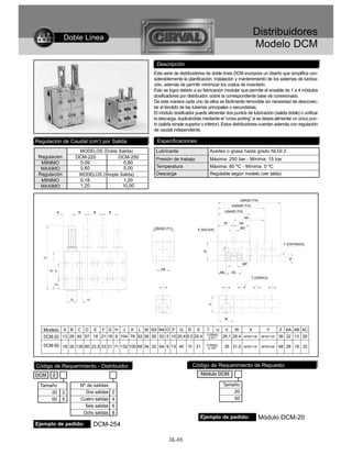 Doble Línea
                                                                                                                            Distribuidores
                                                                                                                            Modelo DCM
                                                            Descripción
                                                           Esta serie de distribuidores de doble línea DCM incorpora un diseño que simplifica con-
                                                           siderablemente la planificación, instalación y mantenimiento de los sistemas de lubrica-
                                                           ción, además de permitir minimizar los costos de inventario.
                                                           Esto se logra debido a su fabricación modular que permite el ensable de 1 a 4 módulos
                                                           dosificadores por distribuidor, sobre la correspondiente base de conexionado.
                                                           De esta manera cada uno de ellos es fácilmente removible sin necesidad de desconec-
                                                           tar el tendido de las tuberías principales o secundarias.
                                                           El módulo dosificador puede alimentar dos puntos de lubricación (salida doble) o unificar
                                                           la descarga, duplicándola mediante el “cross porting” si se desea alimentar un único pun-
                                                           to (salida simple superior o inferior). Estos distribuidores cuentan además con regulación
                                                           de caudal independiente.

Regulación de Caudal (cm3) por Salida                        Especificaciones
                        MODELOS (Doble Salida)              Lubricante                    Aceites o grasa hasta grado NLGI 2
 Regulación            DCM-220                   DCM-250    Presión de trabajo            Máxima: 250 bar - Mínima: 15 bar
  MINIMO                0,09                       0,60
  MAXIMO                0,60                       5,00     Temperatura                   Máxima: 80 ºC - Mínima: 0 ºC
 Regulación             MODELOS (Simple Salida)             Descarga                      Regulable según modelo (ver tabla)
  MINIMO                0,18                       1,20
  MAXIMO                1,20                      10,00

                                                                                                              J(BASE P/4)
                                                                                                         K(BASE P/3)

           A           B       B         B                                                           L(BASE P/2)
                                                                                                                   N4
                                                                                                     M        N3
                                                           Z(BASE P/1)            X (SALIDA)                  ØO



                                                                                                                                          Y (ENTRADA)
                                                                                      Q
   C




                                                                                                                                            R
                                                                                                               ØP
                                                               AA
       D
           F




                                                                                                AB       AC
                                                                                                                        T (ORIN'G)
           E




                   G       H
                                                                                          V




                                                                                                     W


   Modelo A B C D E F G H J K L M N3 N4 O P Q R S                      T     U V    W                                   X        Y       Z AA AB AC
   DCM-20 13 26 85 57 18 21 18 8 104 78 52 26 26 52 5 10 25,4 6,5 25,4 O’RING 25,1 25,4
                                                                        2-011                                      NPSF1/8”   NPSF1/8”   36 22 13 26

   DCM-50 18 32 135 80 23,5 33 21 11 132 100 68 34 32 64 9 13 40 10 31                 O’RING
                                                                                        2-107        35 31,5       NPSF1/4”   NPSF3/8”   48 28 18 32



Código de Requerimiento - Distribuidor                                          Código de Requerimiento de Repuesto
DCM    2                                                                            Módulo DCM

  Tamaño                Nº de salidas                                                            Tamaño
      20       2           Dos salidas       2                                                       20
      50       5        Cuatro salidas       4                                                       50
                          Seis salidas       6
                         Ocho salidas        8
                                                                                    Ejemplo de pedido:                        Módulo DCM-20
Ejemplo de pedido:             DCM-254

                                                                    DL-03
 