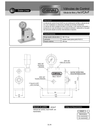 Válvulas de Control
Doble Línea
                                                              Válvula de Alivio y FiltroVCA-F


                             Descripción
                            La válvula de control Cirval VCAF es una combinación de filtro y válvula de ali-
                            vio y son instaladas en estaciones centrales de bombeo ECB-DC42
                            La válvula de alivio protege de daño a la bomba, a las tuberías principales y
                            accesorios en caso de bloqueo en el sistema hidráulico, realizando un by-pass
                            del lubricante desde la bomba retornándola al depósito.


                             Especificaciones

                             Rango ajuste válvula alivio    168-175 bar
                             Lubricante                     Aceites hasta grasa grado NLGI 2.
                             Presión máxima                  250 bar




              Ejemplo de pedido:          VCA-F                  Código de Requerimiento
              Válvula de control, mod VCAF; sin
              manómetro.                                                                   VCA-F

                                                                                          Manómetros
                                                                                        Con manómetro 1
                                                                                         Sin manómetro   -



                                   DL-09
 