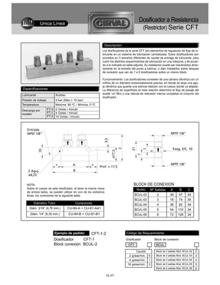 Unica Línea
                                                                                          Dosificador a Resistencia
                                                                                           (Restrictor) Serie CFT

                                                              Descripción
                                                             Los dosificadores de la serie CFT son elementos de regulación de flujo de lu-
                                                             bricante en un sistema de lubricación centralizada. Estos dosificadores son
                                                             provistos en 3 tamaños diferentes de caudal de entrega de lubricante, para
                                                             cubrir los distintos requerimientos de lubricación en una máquina, y de acuer-
                                                             do a lo indicado en tabla adjunta. Su instalación puede ser roscándolos direc-
                                                             tamente en la entrada del punto a lubricar, o bien instalarlos sobre bloques
                                                             de conexión que van de 1 a 6 dosificadores sobre un mismo block.

                                                             Funcionamiento: Los dosificadores consisten de una cámara cilindrica con un
                                                             orificio de un diámetro extremadamente preciso, en donde se aloja una agu-
                                                             ja cilindrica que guarda una estricta relación con el cuerpo donde va alojado.
Especificaciones                                             La diferencia de superficies en esta relación determina el flujo de pasaje del
Lubricante                Aceites                            aceite. Un filtro y una válvula de retensión interna completan el conjunto del
                                                             dosificador.
Presión de trabajo        4 bar (Máx.= 10 bar)
Temperatura               Máxima: 80 ºC - Mínima: 0 ºC
Descarga por         FT-0 2 Gotas / minuto
modelo               FT-1 4 Gotas / minuto
                     FT-3 16 Gotas / minuto




   NOTA:                                                                              BLOCK DE CONEXION
   Sobre el cuerpo de este dosificador, al tener la misma rosca                         Modelo     Nº Salidas       A       B      C
   de ambos lados, se pueden utilizar en uno de los extremos
   libres, los conectores de la siguiente tabla:                                       BCUL-02           2         36      57     34
                                                                                       BCUL-03           3         18      74     34
        Diámetro Tubo                   Conectores                                     BCUL-04           4         36      92     34
     Diám. 3/16” (4,76 mm.)         CU-84-A + CU-81-AA1                                BCUL-05           5         54     110     34
      Diám. 1/4” (6,35 mm.)         CU-84-B + CU-81-B1                                 BCUL-06           6         72     128     34




                          Ejemplo de pedido:
                                           CFT-1-2                              Código de Requerimiento
                         Dosificador    CFT-1                                   Dosificador            Block de conexión
                         Block conexión BCUL-2                                   CFT                    BCUL

                                                                                       Caudal           Block de 2 salidas Mod. BCUL-02   2
                                                                                  2 gotas/min.    0     Block de 3 salidas Mod. BCUL-03   3
                                                                                  4 gotas/min.    1     Block de 4 salidas Mod. BCUL-04   4
                                                                                 16 gotas/min.    3     Block de 5 salidas Mod. BCUL-05   5
                                                                                                        Block de 6 salidas Mod. BCUL-06   6

                                                                  UL-01
 