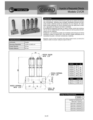 Unica Línea
                                                                              Inyector a Respuesta Directa
                                                                                                  Modelo CVCR

                                          Descripción
                                         Los inyectores de la serie CVCR forman parte de los sistema de lubrica-
                                         ción centralizada, utilizados para entregar cantidades precisas de lubri-
                                         cante aceite a distintos puntos de lubricación de una máquina. Su insta-
                                         lación puede realizarse en forma individual cerca de cada punto a lubri-
                                         car o agrupados en bloques de hasta 6 unidades.
                                         Su facilidad de regulación permite un rápido y eficaz control de la lubrica-
                                         ción en forma independiente en todos y cada uno de los puntos de lubri-
                                         cación de una máquina.
                                         Instalación: Los inyectores pueden ser montados sobre bloques en forma
                                         individual o hasta un máximo de 6. Son de fácil y rápido reemplazo sin la
                                         necesidad de quitar o remover conexiones o tuberías.

                                         Regulación: Al girar el tornillo de regulación hacia adentro (sentido horario), se disminuirá la
Especificaciones                         cantidad de salida de lubricante. Cada giro es igual a 0,025 cm3.

Lubricante           Aceite
Descarga Regulable   0,025 a 0,400 cm3
Presión Mínima       20 bar
Presión Máxima       60 bar




                                                                                                       Modelo         A       B
                                                                                                     CVCR-1           42       -
                                                                                                     CVCR-2           67      25
                                                                                                     CVCR-3           92      50
                                                                                                     CVCR-4          117      75
                                                                                                     CVCR-5          142     100
                                                                                                     CVCR-6          167     125

                                                                                                        Regul.         Caudal
                                                                                                      Mínimo         0,025 cm3
                                                                                                      Máximo         0,400 cm3




                                                                                Código de Requerimiento
                                                                                                                        CVCR

                                                                                                      Cantidad de Dosificadores
                                                                                                           Block para 1 Inyector     1
                                                                                                        Block para 2 Inyectores      2
                                                                                                        Block para 3 Inyectores      3
                                                                                                        Block para 4 Inyectores      4
                                                                                                        Block para 5 Inyectores      5
                                                                                                        Block para 6 Inyectores      6



                                            UL-04
 
