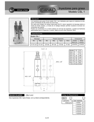 Unica Línea
                                                                                   Inyectores para grasa
                                                                                                     Modelo CSL 1

                                 Descripción
                                Los inyectores para grasa Cirval modelo CSL-1 son diseñados para operar en sistemas de lubri-
                                cación centralizada de alta presión de Unica línea.
                                Son aptos para trabajar con grasas hasta grado NLGI 2, tienen regulación de descarga externa a
                                través de tornillo roscado, y a través de un vástago indicador permiten visualizar el correcto fun-
                                cionamiento del inyector.
                                Pueden ser combinadas en un mismo sistema con otro tipo de inyectores, y pueden ser fácilmente
                                desmontados para su inspección o cambio. Sellos de acrilo nitrilo (Opcional: Vitón).

                                  Especificaciones
                                Modelo CSL-1
                                     Descarga                           Presión Operación                              Conecciones
                                   Min.        Máx.        Min.        Máx.        Típico        Alivio          Entrada             Salida
                                                                                                                Block con.          Inyector
                                 0.131 cm3 1.31 cm3      127 bar      241 bar      172 bar       41 bar         3/8 NPSF            1/8 NPSF



                                                                                                          Modelo         “A”        “B”
                                                                                                          CSL1-1           *         63
                                                                                                          CSL1-2           *         76
                                                                                                          CSL1-3          32        108
                                                                                                          CSL1-4          63        140
                                                                                                          CSL1-5          95        171
                                                                                                          CSL1-6         127        203
                                                                                                          CSL1-7         191        267
                                                                                                          * Tienen un solo aguj. de montaje




Ejemplo de pedido:       CSL1-A-2                                                        Código de Requerimiento
Dos inyectores CSL1 para Grasa, con su block correspondiente.                            CSL 1

                                                                                            Lubricante              Cant. Inyectores
                                                                                                Grasa      A               1 Inyector         1
                                                                                                                           2 Inyectores       2
                                                                                                                           3 Inyectores       3
                                                                                                                           4 Inyectores       4
                                                                                                                           5 Inyectores       5
                                                                                                                           6 Inyectores       6
                                                                                                                           7 Inyectores       7


                                                          UL-05
 